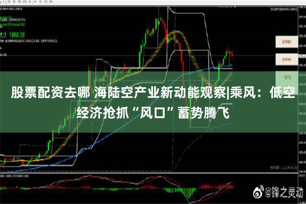 股票配资去哪 海陆空产业新动能观察|乘风：低空经济抢抓“风口”蓄势腾飞