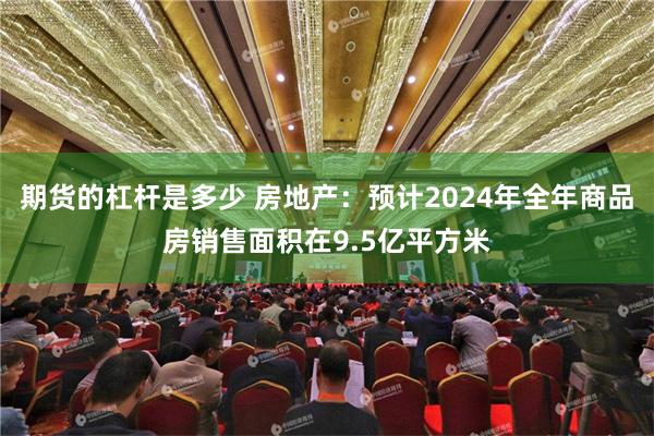 期货的杠杆是多少 房地产：预计2024年全年商品房销售面积在9.5亿平方米