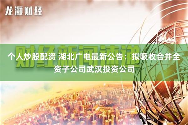 个人炒股配资 湖北广电最新公告：拟吸收合并全资子公司武汉投资公司