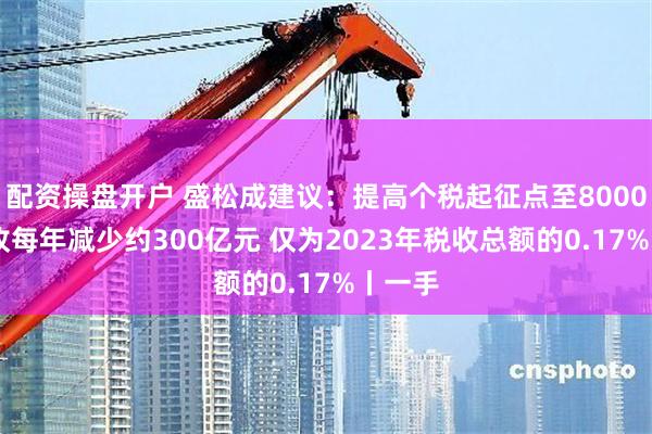 配资操盘开户 盛松成建议：提高个税起征点至8000元 税收每年减少约300亿元 仅为2023年税收总额的0.17%丨一手