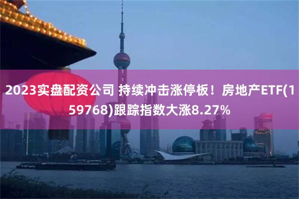 2023实盘配资公司 持续冲击涨停板！房地产ETF(159768)跟踪指数大涨8.27%