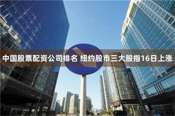 中国股票配资公司排名 纽约股市三大股指16日上涨