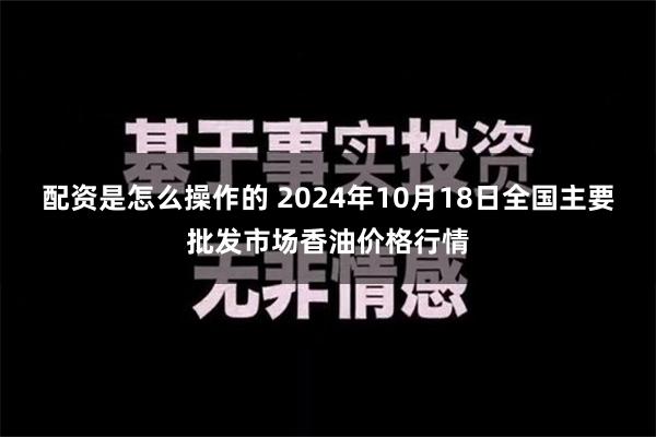 配资是怎么操作的 2024年10月18日全国主要批发市场香油价格行情