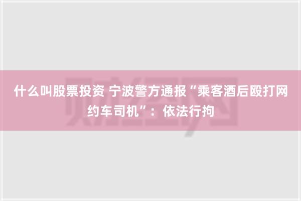 什么叫股票投资 宁波警方通报“乘客酒后殴打网约车司机”：依法行拘