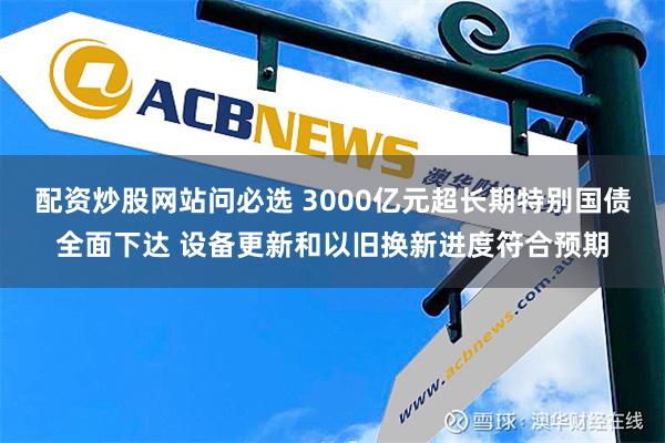 配资炒股网站问必选 3000亿元超长期特别国债全面下达 设备更新和以旧换新进度符合预期