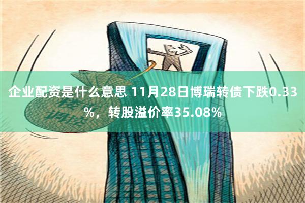 企业配资是什么意思 11月28日博瑞转债下跌0.33%，转股溢价率35.08%