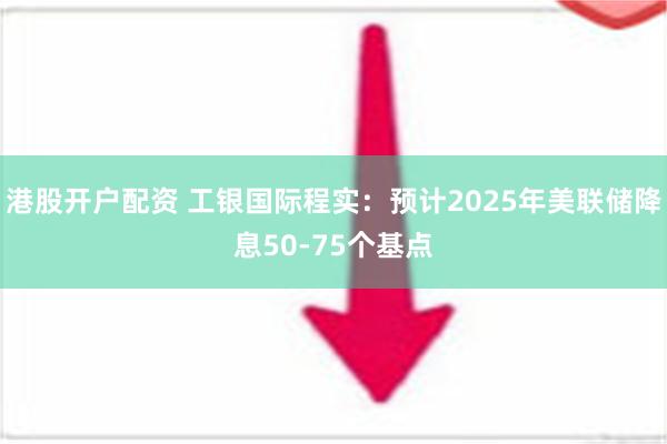 港股开户配资 工银国际程实：预计2025年美联储降息50-75个基点