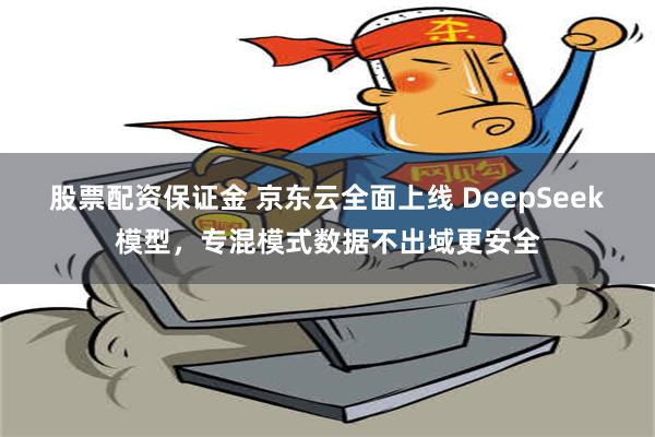 股票配资保证金 京东云全面上线 DeepSeek模型，专混模式数据不出域更安全