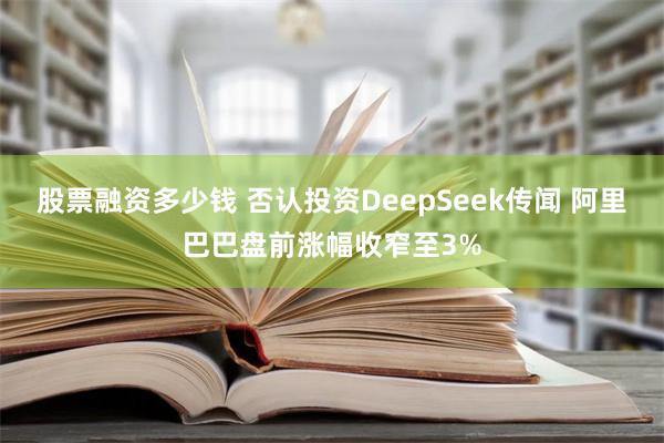 股票融资多少钱 否认投资DeepSeek传闻 阿里巴巴盘前涨幅收窄至3%