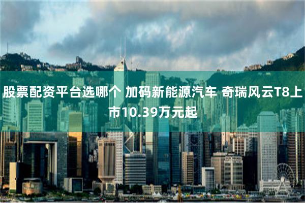 股票配资平台选哪个 加码新能源汽车 奇瑞风云T8上市10.39万元起